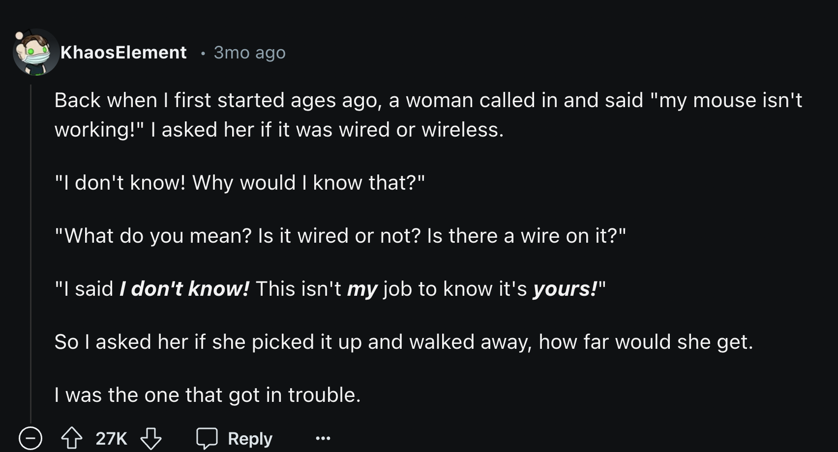 screenshot - KhaosElement 3mo ago Back when I first started ages ago, a woman called in and said "my mouse isn't working!" I asked her if it was wired or wireless. "I don't know! Why would I know that?" "What do you mean? Is it wired or not? Is there a wi